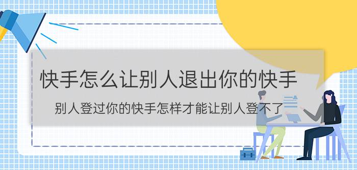 快手怎么让别人退出你的快手 别人登过你的快手怎样才能让别人登不了？